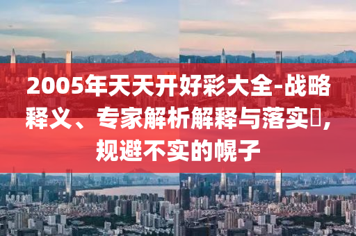 2005年天天開好彩大全-戰(zhàn)略釋義、專家解析解釋與落實?,規(guī)避不實的幌子
