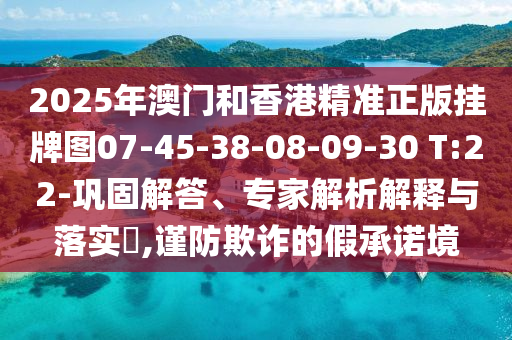 2025年澳門(mén)和香港精準(zhǔn)正版掛牌圖07-45-38-08-09-30 T:22-鞏固解答、專(zhuān)家解析解釋與落實(shí)?,謹(jǐn)防欺詐的假承諾境