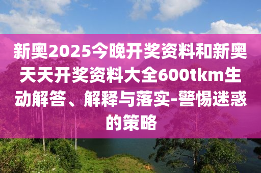 新奧2025今晚開獎資料和新奧天天開獎資料大全600tkm生動解答、解釋與落實-警惕迷惑的策略